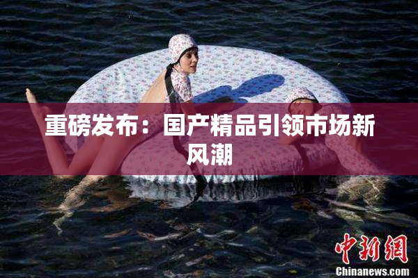 重磅发布：国产精品引领市场新风潮