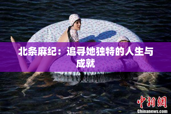 北条麻纪：追寻她独特的人生与成就