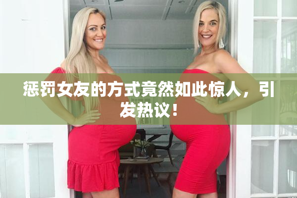 惩罚女友的方式竟然如此惊人，引发热议！