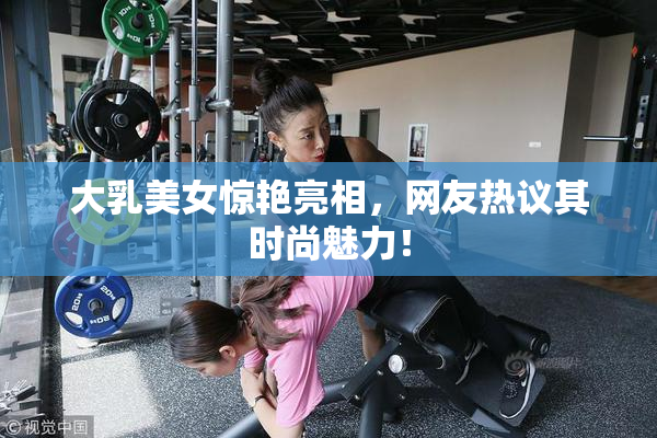 大乳美女惊艳亮相，网友热议其时尚魅力！