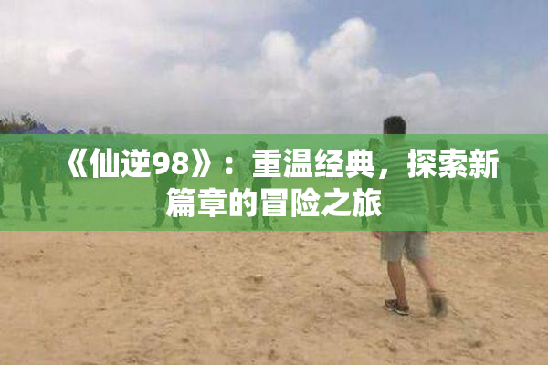 《仙逆98》：重温经典，探索新篇章的冒险之旅