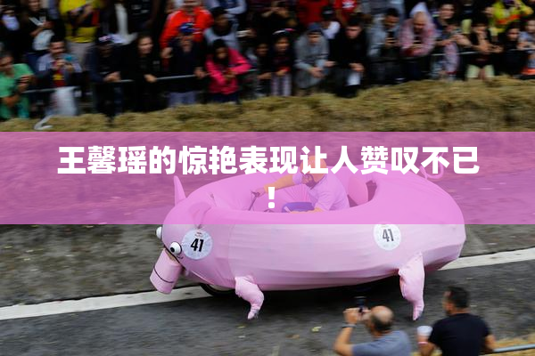 王馨瑶的惊艳表现让人赞叹不已！