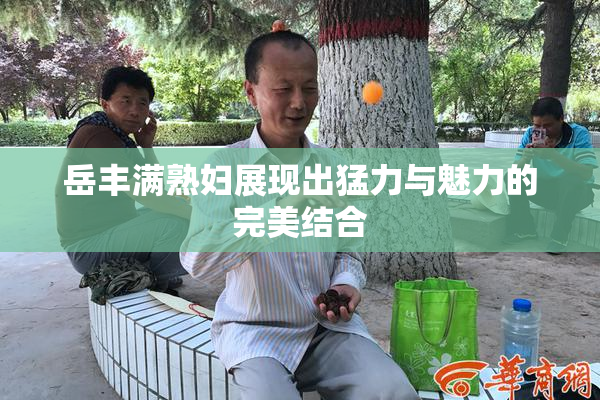 岳丰满熟妇展现出猛力与魅力的完美结合