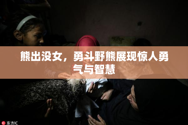 熊出没女，勇斗野熊展现惊人勇气与智慧
