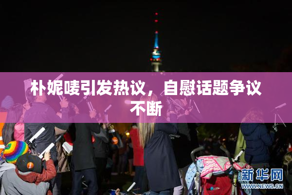 朴妮唛引发热议，自慰话题争议不断