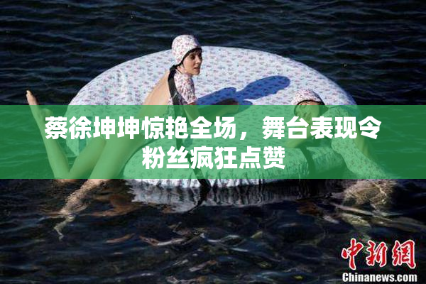 蔡徐坤坤惊艳全场，舞台表现令粉丝疯狂点赞