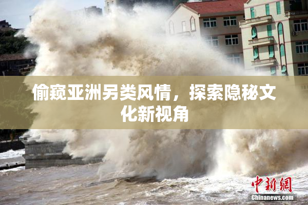 偷窥亚洲另类风情，探索隐秘文化新视角
