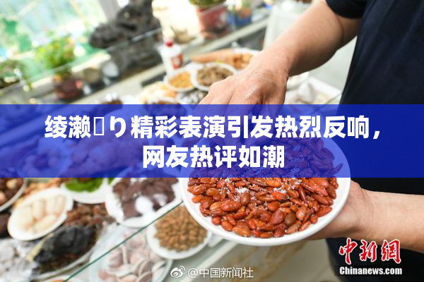 绫濑✿り精彩表演引发热烈反响，网友热评如潮