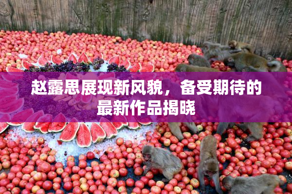 赵露思展现新风貌，备受期待的最新作品揭晓