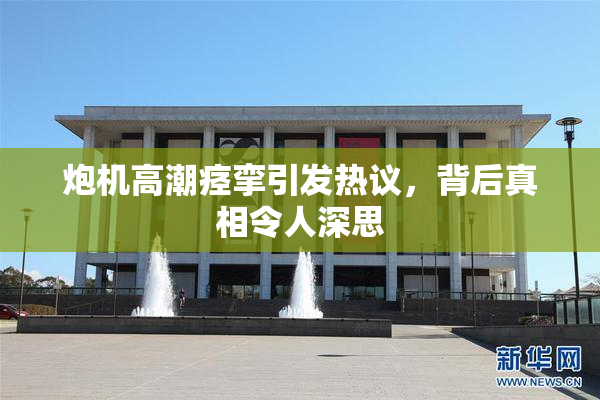 炮机高潮痉挛引发热议，背后真相令人深思