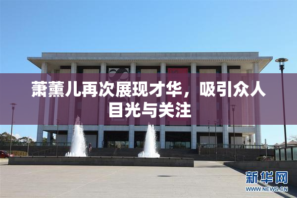 萧薰儿再次展现才华，吸引众人目光与关注