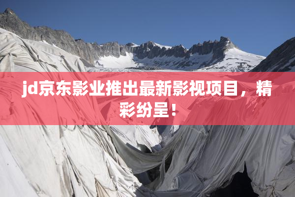 jd京东影业推出最新影视项目，精彩纷呈！