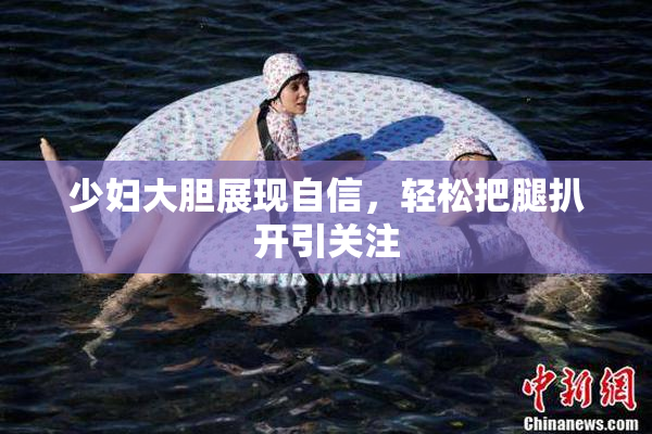 少妇大胆展现自信，轻松把腿扒开引关注