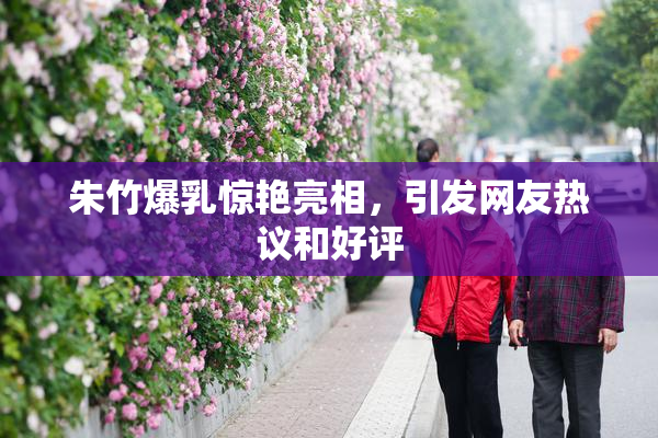 朱竹爆乳惊艳亮相，引发网友热议和好评