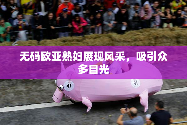 无码欧亚熟妇展现风采，吸引众多目光