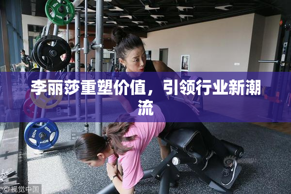 李丽莎重塑价值，引领行业新潮流