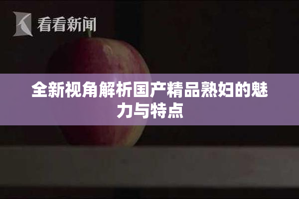 全新视角解析国产精品熟妇的魅力与特点