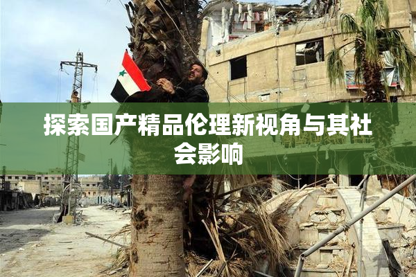 探索国产精品伦理新视角与其社会影响