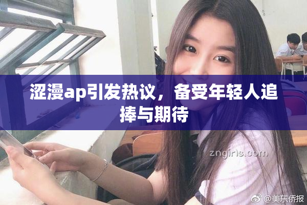 涩漫ap引发热议，备受年轻人追捧与期待