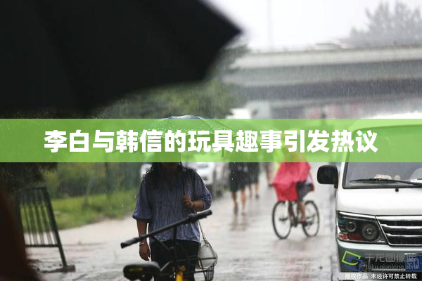 李白与韩信的玩具趣事引发热议