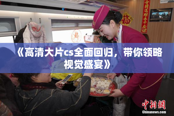 《高清大片cs全面回归，带你领略视觉盛宴》