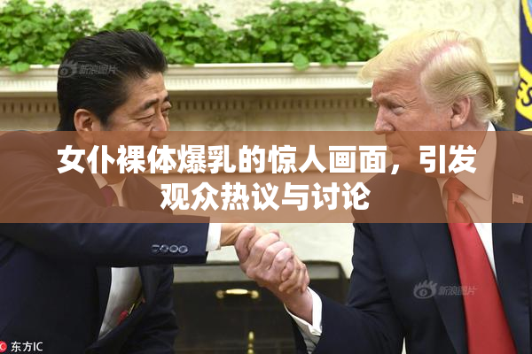 女仆裸体爆乳的惊人画面，引发观众热议与讨论