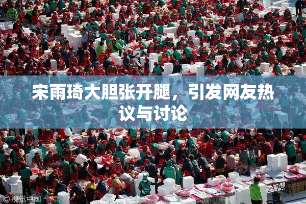 宋雨琦大胆张开腿，引发网友热议与讨论