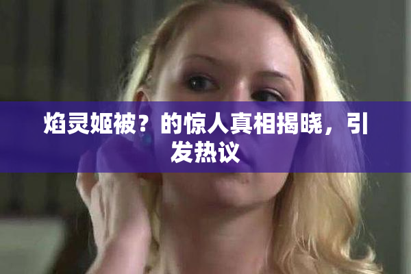 焰灵姬被？的惊人真相揭晓，引发热议