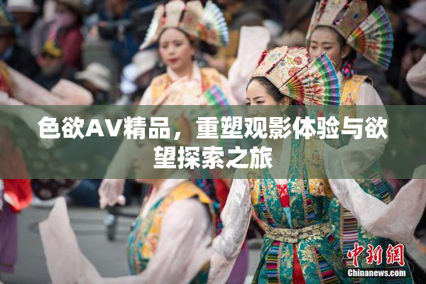 色欲AV精品，重塑观影体验与欲望探索之旅