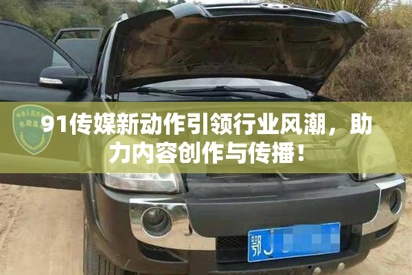 91传媒新动作引领行业风潮，助力内容创作与传播！