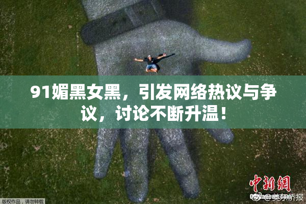 91媚黑女黑，引发网络热议与争议，讨论不断升温！
