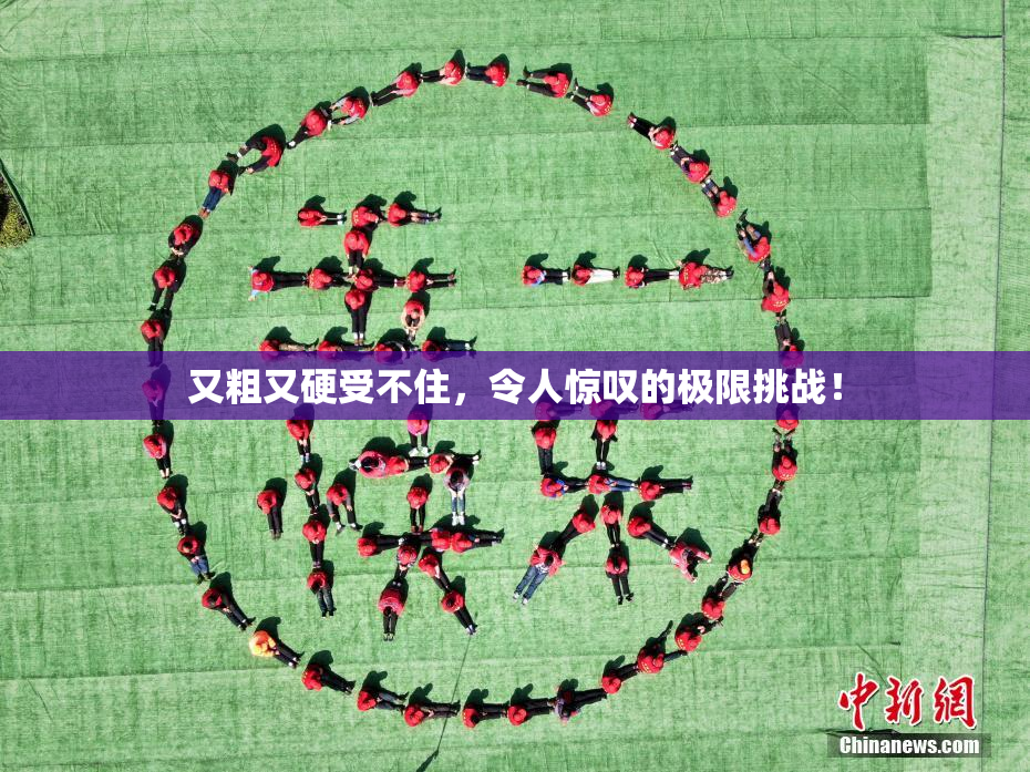 又粗又硬受不住，令人惊叹的极限挑战！