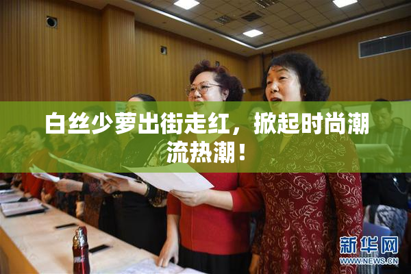 白丝少萝出街走红，掀起时尚潮流热潮！