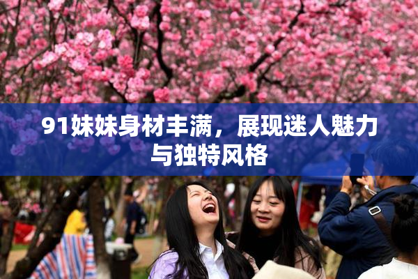 91妹妹身材丰满，展现迷人魅力与独特风格