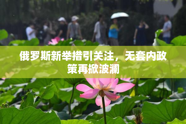 俄罗斯新举措引关注，无套内政策再掀波澜