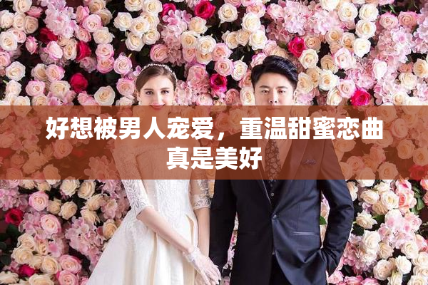 好想被男人宠爱，重温甜蜜恋曲真是美好