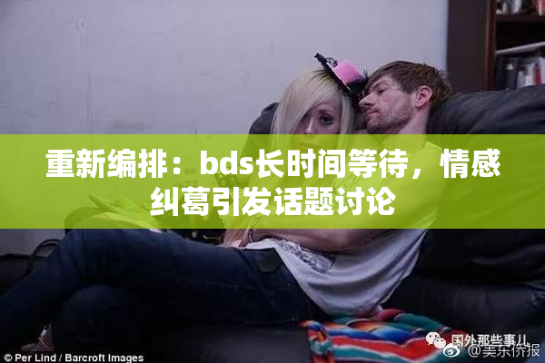 重新编排：bds长时间等待，情感纠葛引发话题讨论