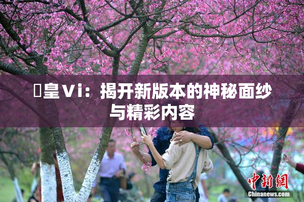 嘼皇Ⅴi：揭开新版本的神秘面纱与精彩内容