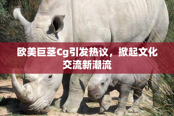 欧美巨茎Cg引发热议，掀起文化交流新潮流