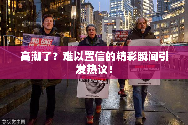 高潮了？难以置信的精彩瞬间引发热议！