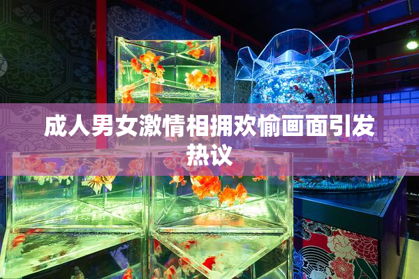 成人男女激情相拥欢愉画面引发热议