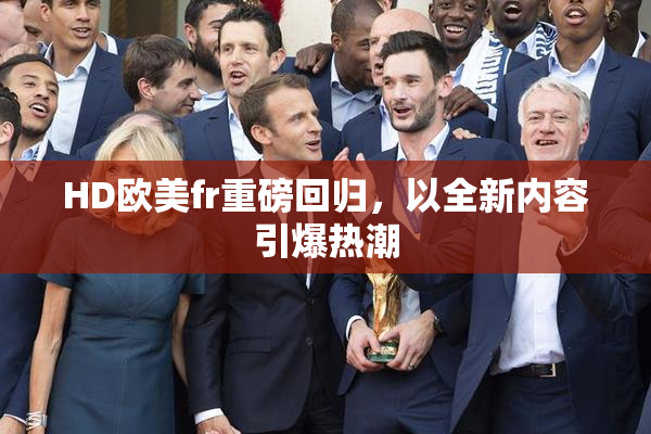 HD欧美fr重磅回归，以全新内容引爆热潮