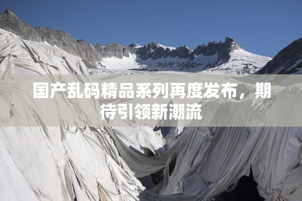 国产乱码精品系列再度发布，期待引领新潮流
