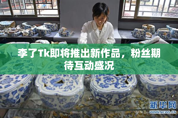 李了Tk即将推出新作品，粉丝期待互动盛况