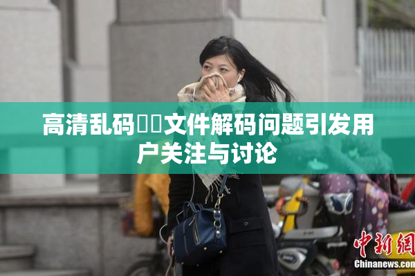 高清乱码❌‌文件解码问题引发用户关注与讨论