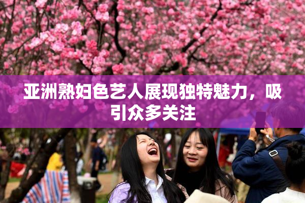 亚洲熟妇色艺人展现独特魅力，吸引众多关注