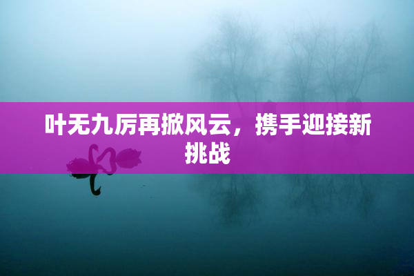 叶无九厉再掀风云，携手迎接新挑战