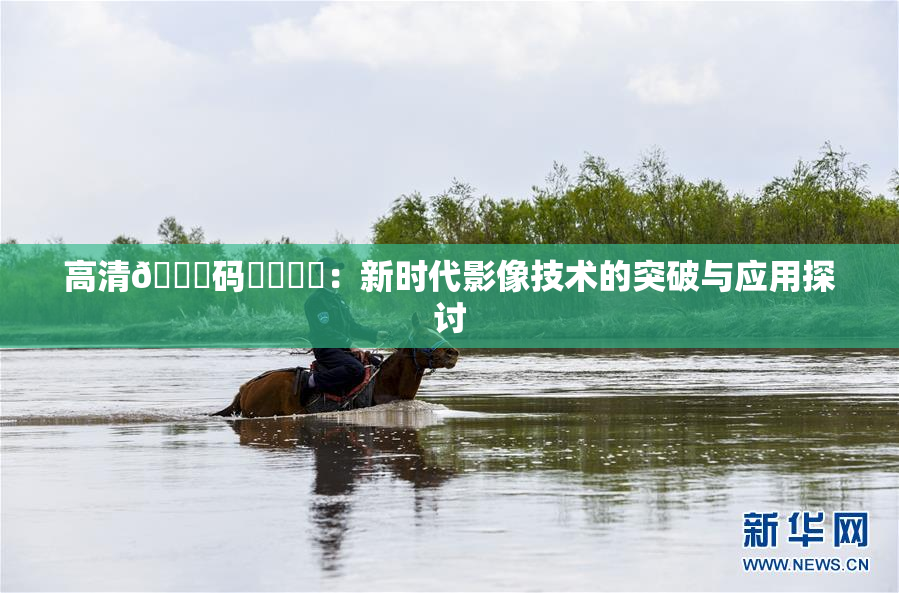 高清🈚码❌‌❌‌：新时代影像技术的突破与应用探讨