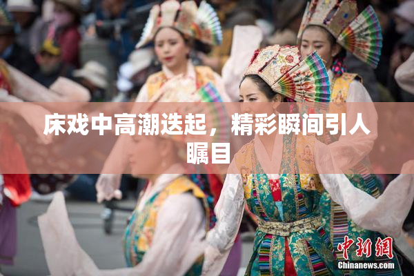 床戏中高潮迭起，精彩瞬间引人瞩目