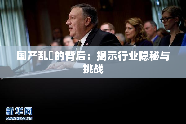 国产乱婬的背后：揭示行业隐秘与挑战